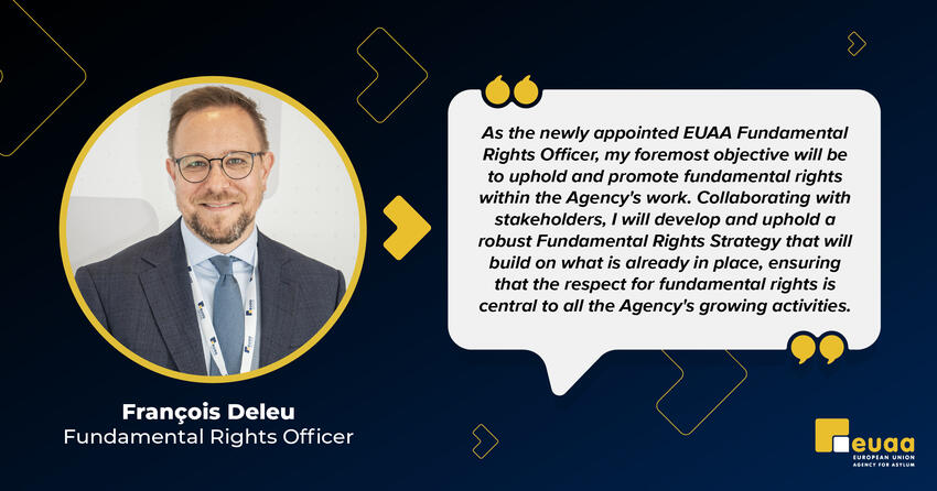 Commenting on his appointment, Mr. François DELEU stated: "As the newly appointed EUAA Fundamental Rights Officer, my foremost objective will be to uphold and promote fundamental rights within the Agency's work. Collaborating with stakeholders, I will develop and uphold a robust Fundamental Rights Strategy that will build on what is already in place, ensuring that the respect for fundamental rights is central to all the Agency's growing activities."
